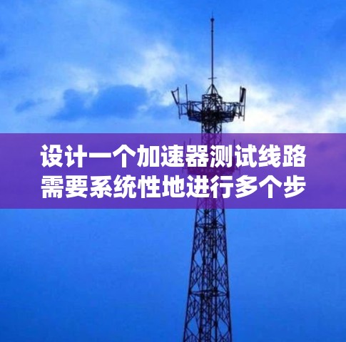 设计一个加速器测试线路需要系统性地进行多个步骤，以确保加速器的性能和安全性。以下是一个有条理的测试线路设计方案