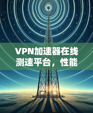 VPN加速器在线测速平台，性能优化与应用场景分析