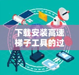 下载安装高速梯子工具的过程可以分为以下几个步骤，确保顺利完成并正确使用