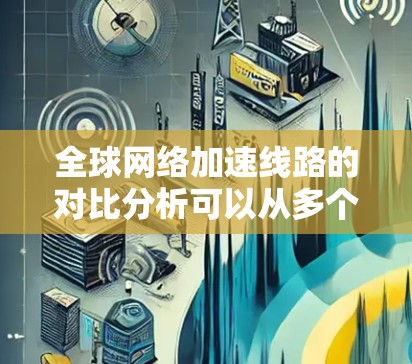 全球网络加速线路的对比分析可以从多个维度进行，包括技术、成本、可靠性、延迟和安全性等。以下是对比分析的总结