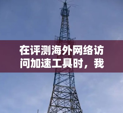 在评测海外网络访问加速工具时，我们需要从多个维度进行分析，确保全面了解各工具的性能和适用场景。以下是对这些工具的逐步分析和总结