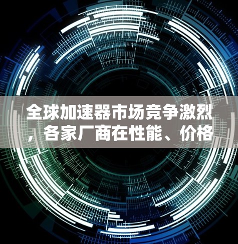 全球加速器市场竞争激烈，各家厂商在性能、价格、兼容性等方面都有所差异。以下是一些主要的加速器品牌及其体验排行（基于市场和用户反馈）