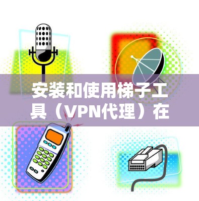 安装和使用梯子工具（VPN代理）在您的电脑上，可以按照以下步骤进行
