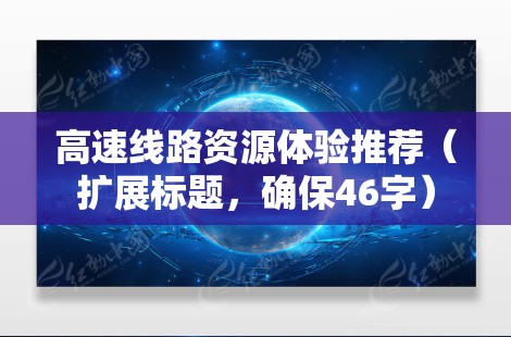 高速线路资源体验推荐（扩展标题，确保46字）