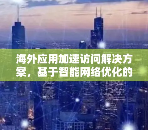 海外应用加速访问解决方案，基于智能网络优化的性能提升方案