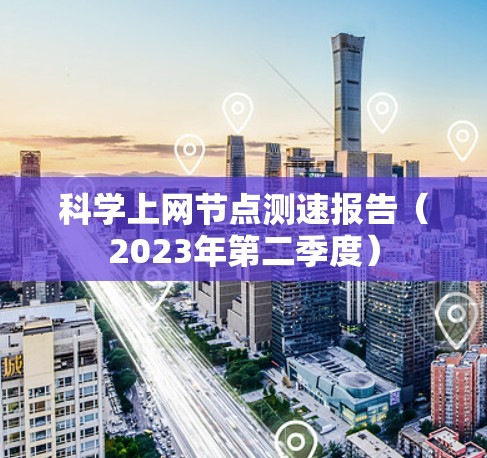 科学上网节点测速报告（2023年第二季度）