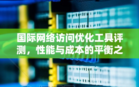 国际网络访问优化工具评测，性能与成本的平衡之道