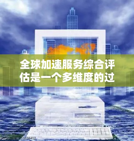 全球加速服务综合评估是一个多维度的过程，旨在全面评估服务对企业的影响。以下是对全球加速服务综合评估的总结