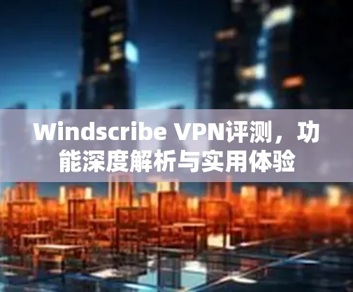 Windscribe VPN评测，功能深度解析与实用体验