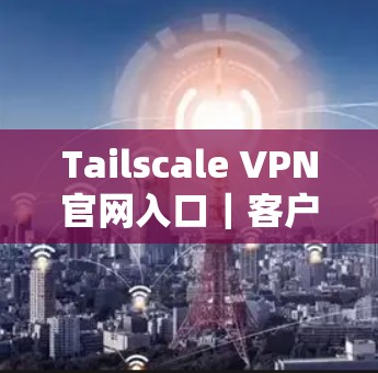 Tailscale VPN官网入口｜客户端下载教程