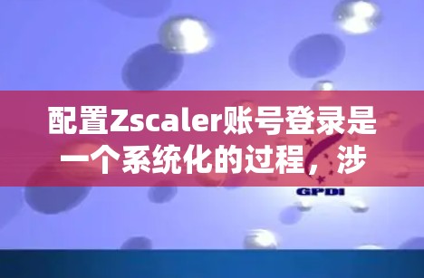 配置Zscaler账号登录是一个系统化的过程，涉及多个关键步骤，确保企业的网络安全和用户访问管理。以下是详细的步骤指南，帮助你顺利完成配置