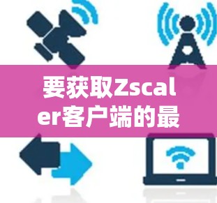 要获取Zscaler客户端的最新版本和进行下载，您可以按照以下步骤操作