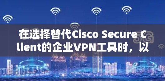在选择替代Cisco Secure Client的企业VPN工具时，以下是基于关键因素的综合分析和建议