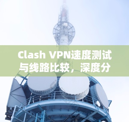 Clash VPN速度测试与线路比较，深度分析与实践评估