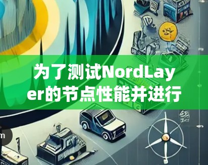 为了测试NordLayer的节点性能并进行比较，以下是详细的步骤和总结