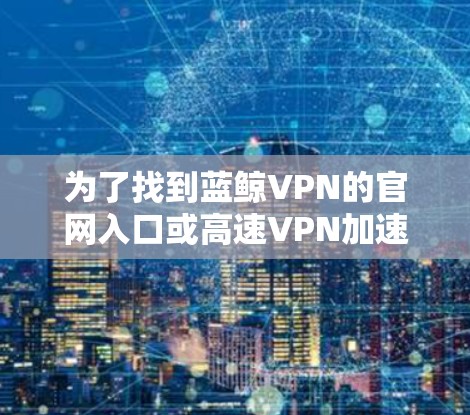 为了找到蓝鲸VPN的官网入口或高速VPN加速器的相关信息，您可以按照以下步骤进行