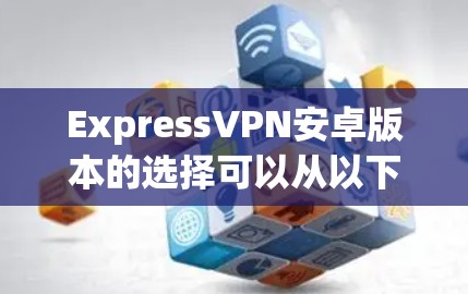 ExpressVPN安卓版本的选择可以从以下几个方面进行全面评估，确保其符合您的需求