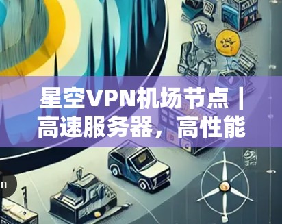 星空VPN机场节点｜高速服务器，高性能网络解决方案