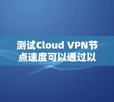 测试Cloud VPN节点速度可以通过以下步骤进行，确保准确且有效地评估网络性能