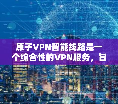 原子VPN智能线路是一个综合性的VPN服务，旨在提供高安全性、隐私保护和稳定网络连接。以下是该服务的详细介绍