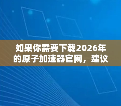 如果你需要下载2026年的原子加速器官网，建议直接访问其官方网站。在官网上，你通常可以找到下载链接或相关信息。以下是一些可能的步骤