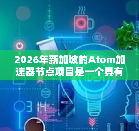 2026年新加坡的Atom加速器节点项目是一个具有战略意义的科技计划，旨在提升新加坡的科技实力和国际影响力。以下是对该项目的详细分析